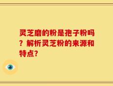 灵芝磨的粉是孢子粉吗？解析灵芝粉的来源和特点？