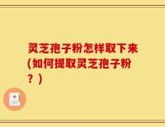 灵芝孢子粉怎样取下来(如何提取灵芝孢子粉？)