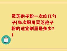灵芝孢子粉一次吃几勺子(每次服用灵芝孢子粉的适宜剂量是多少？)