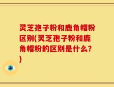 灵芝孢子粉和鹿角帽粉区别(灵芝孢子粉和鹿角帽粉的区别是什么？)