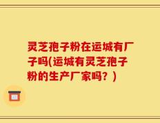 灵芝孢子粉在运城有厂子吗(运城有灵芝孢子粉的生产厂家吗？)