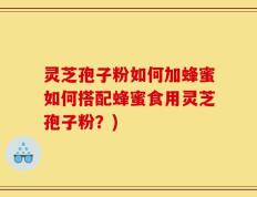 灵芝孢子粉如何加蜂蜜如何搭配蜂蜜食用灵芝孢子粉？)