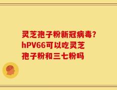 灵芝孢子粉新冠病毒？hPV66可以吃灵芝孢子粉和三七粉吗