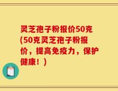 灵芝孢子粉报价50克(50克灵芝孢子粉报价，提高免疫力，保护健康！)