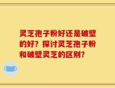 灵芝孢子粉好还是破壁的好？探讨灵芝孢子粉和破壁灵芝的区别？