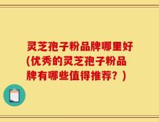 灵芝孢子粉品牌哪里好(优秀的灵芝孢子粉品牌有哪些值得推荐？)
