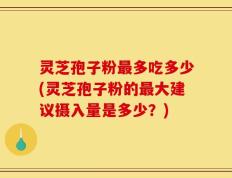 灵芝孢子粉最多吃多少(灵芝孢子粉的最大建议摄入量是多少？)