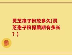 灵芝孢子粉放多久(灵芝孢子粉保质期有多长？)