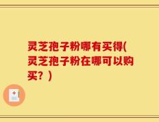 灵芝孢子粉哪有买得(灵芝孢子粉在哪可以购买？)