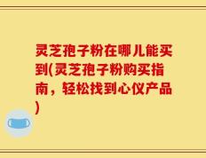 灵芝孢子粉在哪儿能买到(灵芝孢子粉购买指南，轻松找到心仪产品)