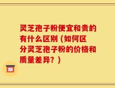 灵芝孢子粉便宜和贵的有什么区别 (如何区分灵芝孢子粉的价格和质量差异？)