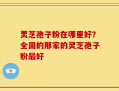 灵芝孢子粉在哪里好？全国的那家的灵芝孢子粉最好