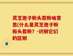 灵芝孢子粉头茬粉啥意思(什么是灵芝孢子粉和头茬粉？-识别它们的区别