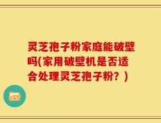 灵芝孢子粉家庭能破壁吗(家用破壁机是否适合处理灵芝孢子粉？)