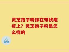 灵芝孢子粉抹在带状疱疹上？灵芝孢子粉是怎么样的