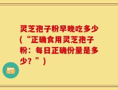 灵芝孢子粉早晚吃多少(“正确食用灵芝孢子粉：每日正确份量是多少？”)