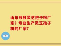 山东冠县灵芝孢子粉厂家？专业生产灵芝孢子粉的厂家？