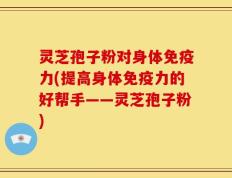 灵芝孢子粉对身体免疫力(提高身体免疫力的好帮手——灵芝孢子粉)