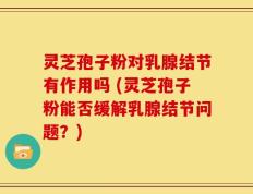灵芝孢子粉对乳腺结节有作用吗 (灵芝孢子粉能否缓解乳腺结节问题？)