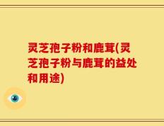 灵芝孢子粉和鹿茸(灵芝孢子粉与鹿茸的益处和用途)