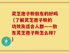 灵芝孢子粉敖东的好吗 (了解灵芝孢子粉的功效及适合人群——敖东灵芝孢子粉怎么样？)