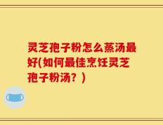 灵芝孢子粉怎么蒸汤最好(如何最佳烹饪灵芝孢子粉汤？)