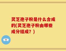 灵芝孢子粉是什么合成的(灵芝孢子粉由哪些成分组成？)
