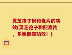 灵芝孢子粉和麦片的功效(灵芝孢子粉配麦片，多重健康功效！)