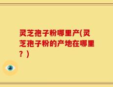 灵芝孢子粉哪里产(灵芝孢子粉的产地在哪里？)