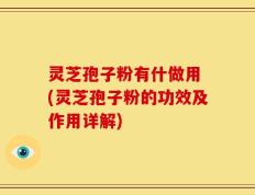 灵芝孢子粉有什做用 (灵芝孢子粉的功效及作用详解)