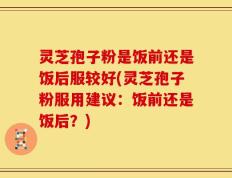 灵芝孢子粉是饭前还是饭后服较好(灵芝孢子粉服用建议：饭前还是饭后？)
