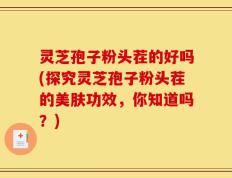 灵芝孢子粉头茬的好吗(探究灵芝孢子粉头茬的美肤功效，你知道吗？)