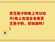 灵芝孢子粉晚上可以吃不(晚上也适合食用灵芝孢子粉，你知道吗？)