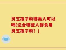 灵芝孢子粉哪类人可以喝(适合哪些人群食用灵芝孢子粉？)