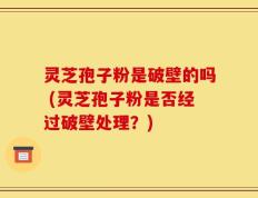 灵芝孢子粉是破壁的吗 (灵芝孢子粉是否经过破壁处理？)