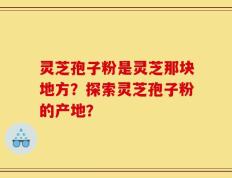 灵芝孢子粉是灵芝那块地方？探索灵芝孢子粉的产地？