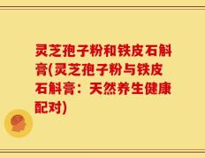 灵芝孢子粉和铁皮石斛膏(灵芝孢子粉与铁皮石斛膏：天然养生健康配对)