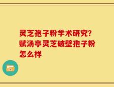 灵芝孢子粉学术研究？赋汤亭灵芝破壁孢子粉怎么样
