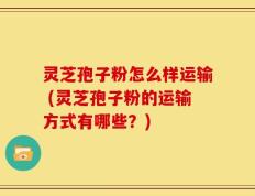 灵芝孢子粉怎么样运输 (灵芝孢子粉的运输方式有哪些？)