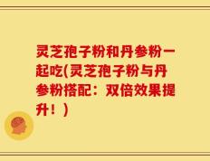 灵芝孢子粉和丹参粉一起吃(灵芝孢子粉与丹参粉搭配：双倍效果提升！)