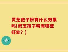 灵芝孢子粉有什么效果吗(灵芝孢子粉有哪些好处？)