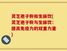 灵芝孢子粉和生脉饮(灵芝孢子粉与生脉饮：提高免疫力的双重力量)