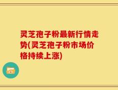 灵芝孢子粉最新行情走势(灵芝孢子粉市场价格持续上涨)