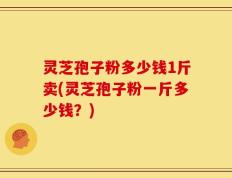 灵芝孢子粉多少钱1斤卖(灵芝孢子粉一斤多少钱？)