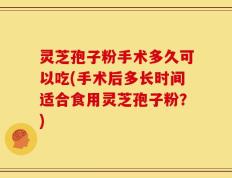 灵芝孢子粉手术多久可以吃(手术后多长时间适合食用灵芝孢子粉？)