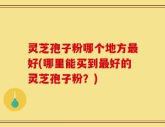 灵芝孢子粉哪个地方最好(哪里能买到最好的灵芝孢子粉？)