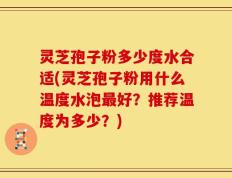 灵芝孢子粉多少度水合适(灵芝孢子粉用什么温度水泡最好？推荐温度为多少？)
