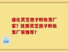 通化灵芝孢子粉批发厂家？优质灵芝孢子粉批发厂家推荐？