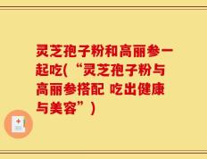 灵芝孢子粉和高丽参一起吃(“灵芝孢子粉与高丽参搭配 吃出健康与美容”)