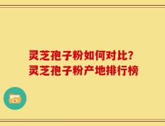 灵芝孢子粉如何对比？灵芝孢子粉产地排行榜